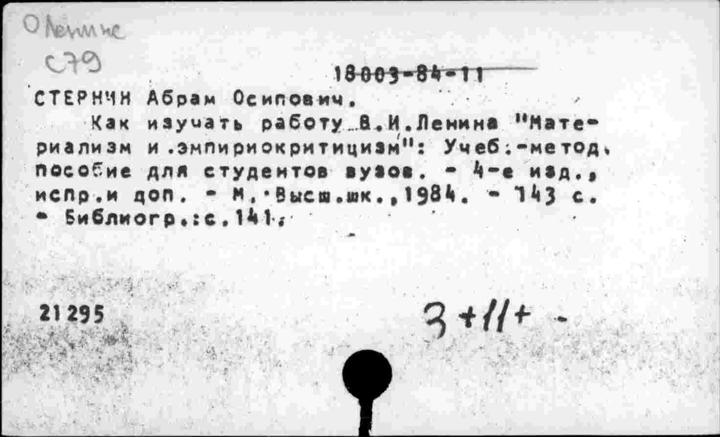 ﻿О ЬеАЛ'ЛЧС
1т5-8#«Т1—
Абрам Осипович.
изучать работу _.В. И . Ленина "Мате“ и .эмпириокритицизм'1: Учеб;-метод, для студентов вузов. •	• изд.(
м.* Высш.шк.»198*1	1*0 с.
СТЕРНИН
Как риализм пособие
испр.и доп.
• Библиогр.: с , 1А 1.-
21295